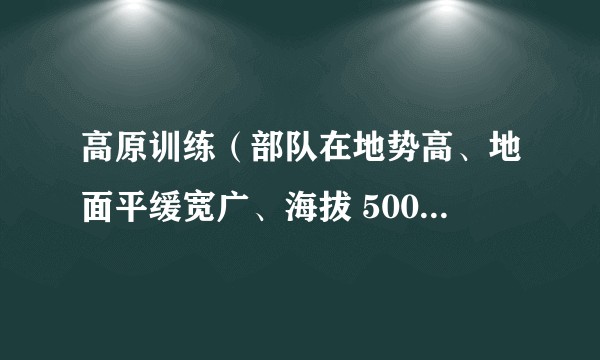 高原训练（部队在地势高、地面平缓宽广、海拔 500 米以上地区进行的生存和作战能力训练）