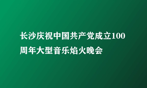 长沙庆祝中国共产党成立100周年大型音乐焰火晚会