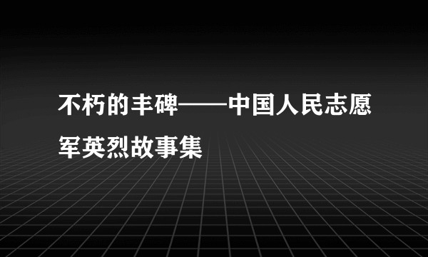 不朽的丰碑——中国人民志愿军英烈故事集