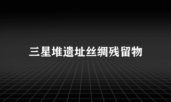 三星堆遗址丝绸残留物