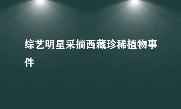 综艺明星采摘西藏珍稀植物事件