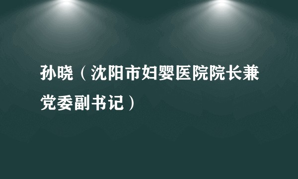 孙晓（沈阳市妇婴医院院长兼党委副书记）
