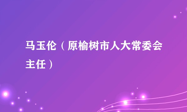 马玉伦（原榆树市人大常委会主任）