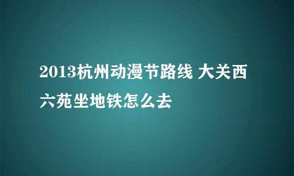 2013杭州动漫节路线 大关西六苑坐地铁怎么去
