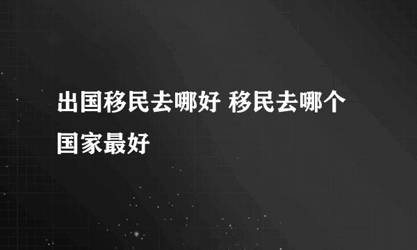 出国移民去哪好 移民去哪个国家最好