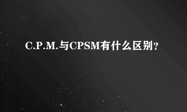 C.P.M.与CPSM有什么区别？