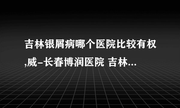 吉林银屑病哪个医院比较有权,威-长春博润医院 吉林银屑病医院哪个正规