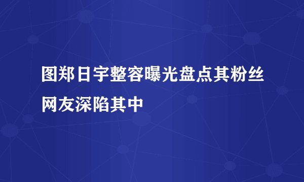 图郑日宇整容曝光盘点其粉丝网友深陷其中