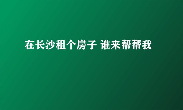 在长沙租个房子 谁来帮帮我