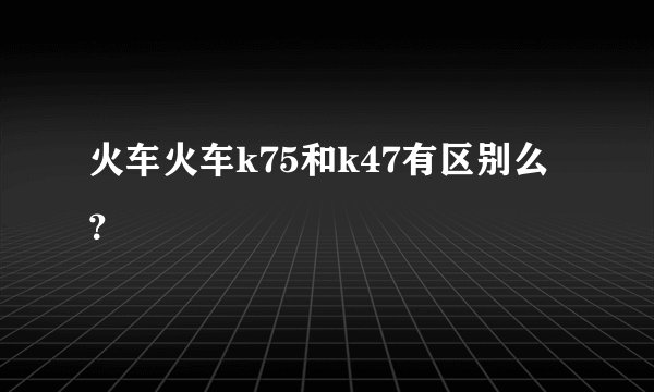 火车火车k75和k47有区别么？