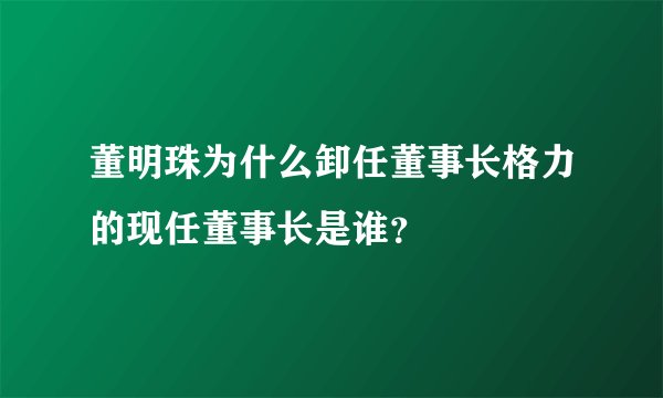 董明珠为什么卸任董事长格力的现任董事长是谁？