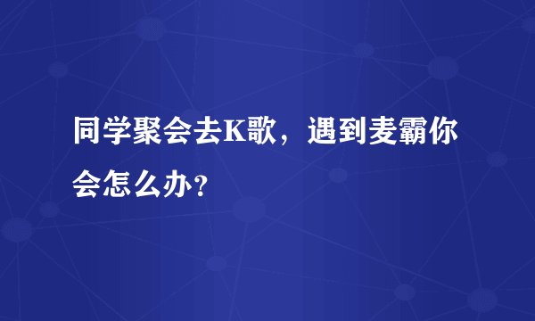 同学聚会去K歌,遇到麦霸你会怎么办?
