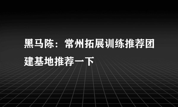 黑马陈：常州拓展训练推荐团建基地推荐一下