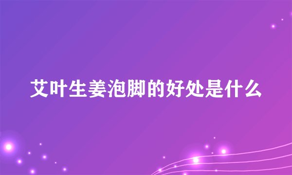 艾叶生姜泡脚的好处是什么