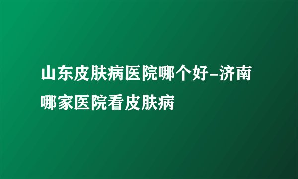 山东皮肤病医院哪个好-济南哪家医院看皮肤病