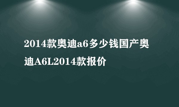 2014款奥迪a6多少钱国产奥迪A6L2014款报价