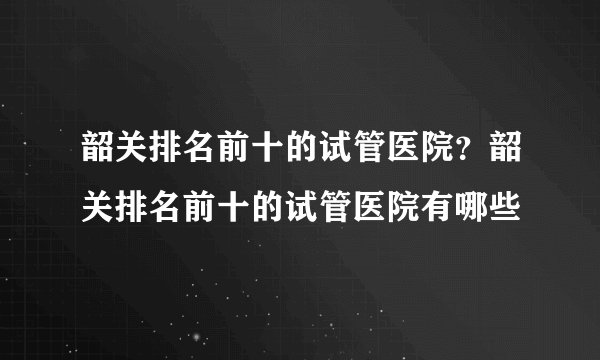 韶关排名前十的试管医院？韶关排名前十的试管医院有哪些