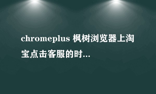 chromeplus 枫树浏览器上淘宝点击客服的时候显示你没有安装阿里旺旺，请下载安装阿里旺旺！