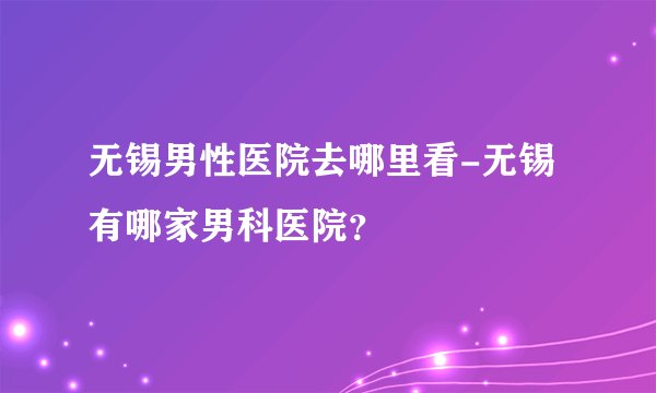 无锡男性医院去哪里看-无锡有哪家男科医院？