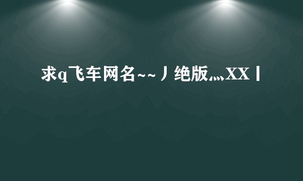 求q飞车网名~~丿绝版灬XX丨