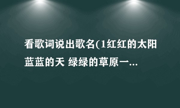 看歌词说出歌名(1红红的太阳蓝蓝的天 绿绿的草原一望无边 我那可爱的人在眼前…… 2天真