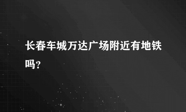 长春车城万达广场附近有地铁吗？