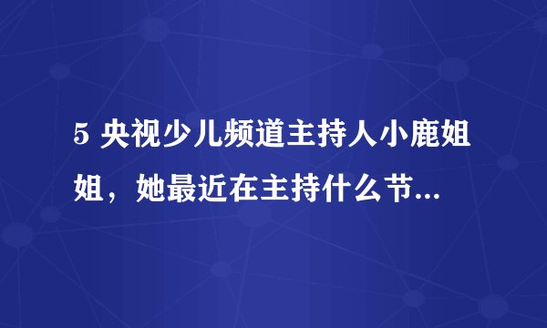 5 央视少儿频道主持人小鹿姐姐，她最近在主持什么节目？急？