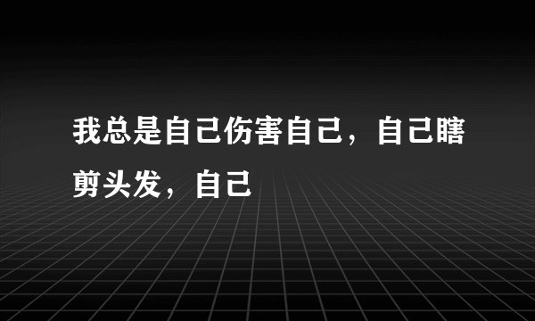 我总是自己伤害自己，自己瞎剪头发，自己