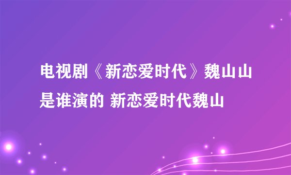 电视剧《新恋爱时代》魏山山是谁演的 新恋爱时代魏山