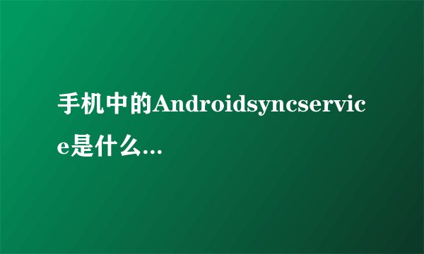 手机中的Androidsyncservice是什么意思？有什么作用?卸载了或删除了对手机有影响吗？