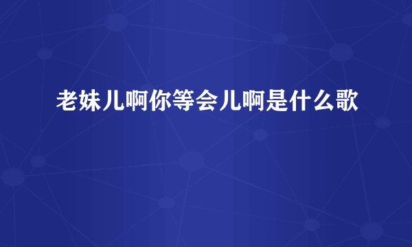 老妹儿啊你等会儿啊是什么歌
