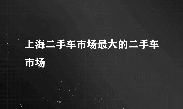上海二手车市场最大的二手车市场