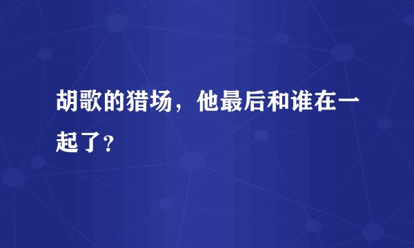 胡歌的猎场，他最后和谁在一起了？