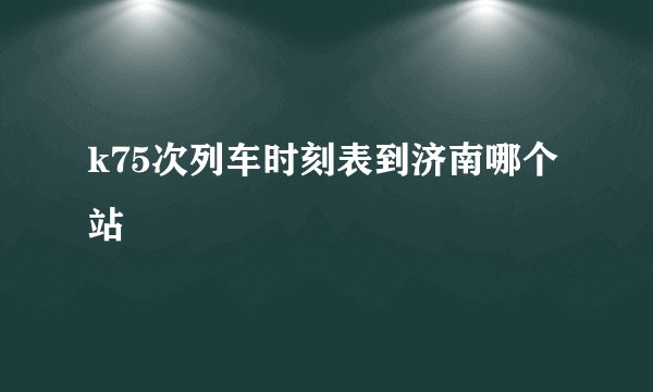 k75次列车时刻表到济南哪个站