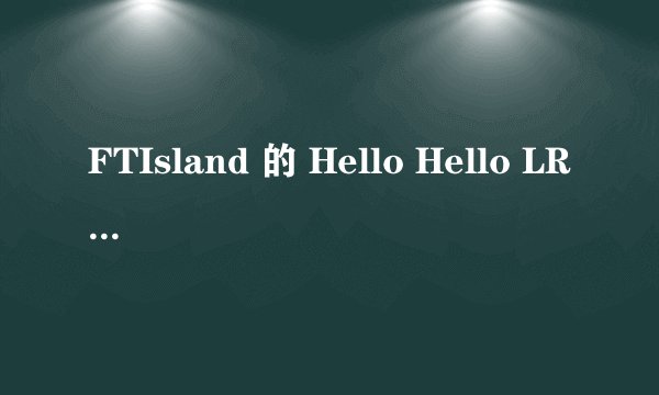 FTIsland 的 Hello Hello LRC歌词中文韩文对照 要时间准确!