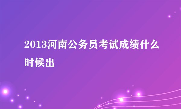2013河南公务员考试成绩什么时候出