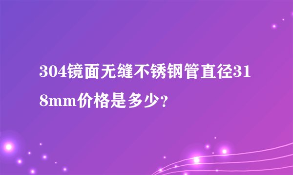 304镜面无缝不锈钢管直径318mm价格是多少？
