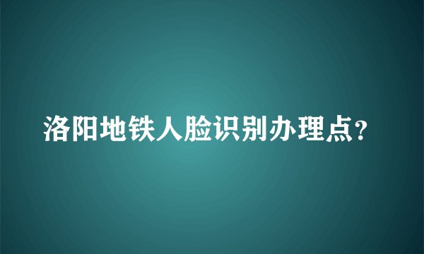洛阳地铁人脸识别办理点？