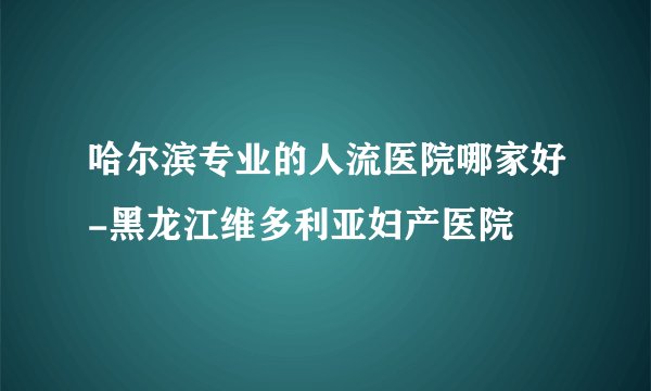哈尔滨专业的人流医院哪家好-黑龙江维多利亚妇产医院