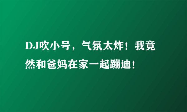 DJ吹小号,气氛太炸!我竟然和爸妈在家一起蹦迪!