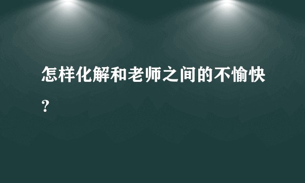 怎样化解和老师之间的不愉快？
