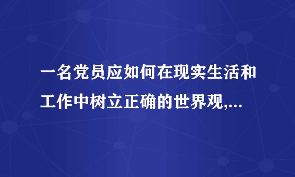 一名党员应如何在现实生活和工作中树立正确的世界观,人生观,价值观