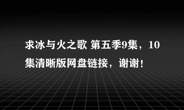 求冰与火之歌 第五季9集，10集清晰版网盘链接，谢谢！