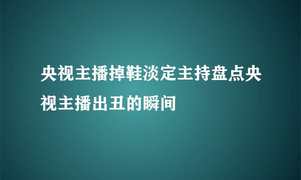 央视主播掉鞋淡定主持盘点央视主播出丑的瞬间