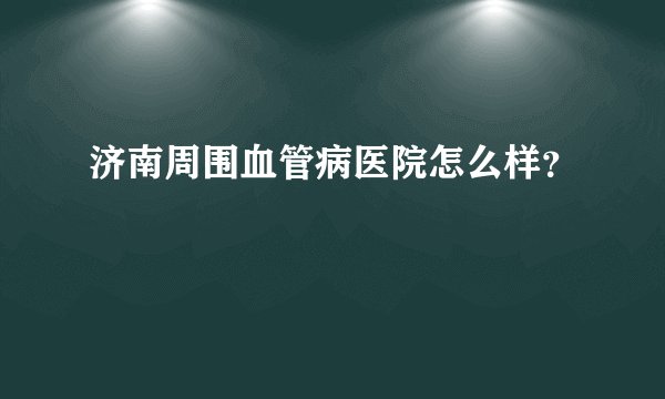 济南周围血管病医院怎么样？