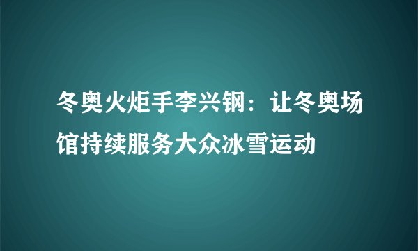 冬奥火炬手李兴钢：让冬奥场馆持续服务大众冰雪运动