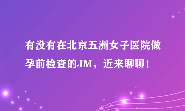 有没有在北京五洲女子医院做孕前检查的JM，近来聊聊！