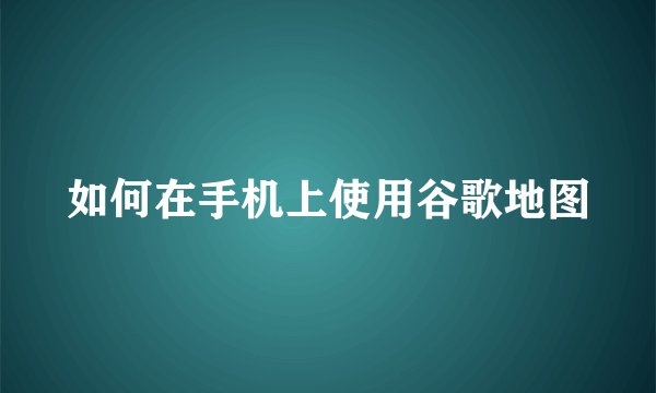 如何在手机上使用谷歌地图