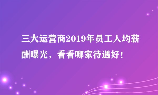 三大运营商2019年员工人均薪酬曝光，看看哪家待遇好！