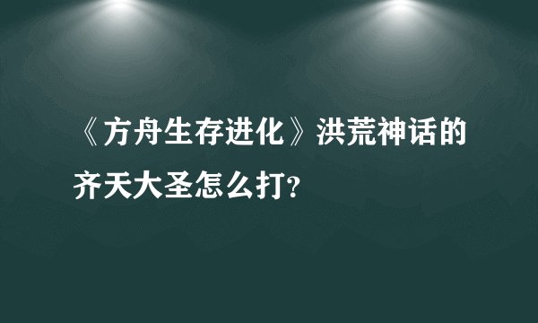 《方舟生存进化》洪荒神话的齐天大圣怎么打？